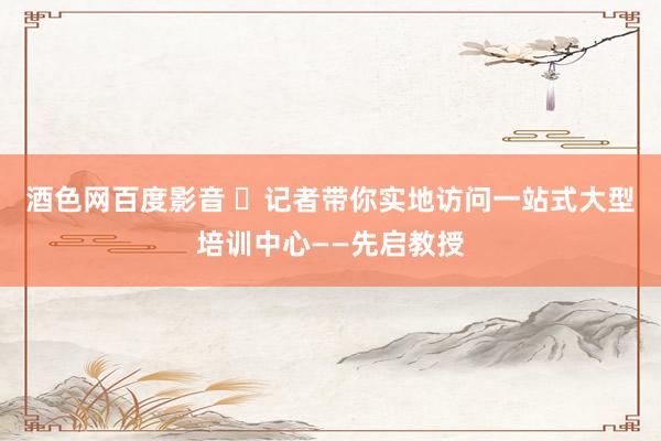 酒色网百度影音 ​记者带你实地访问一站式大型培训中心——先启教授