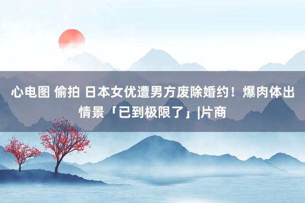 心电图 偷拍 日本女优遭男方废除婚约！爆肉体出情景「已到极限了」|片商