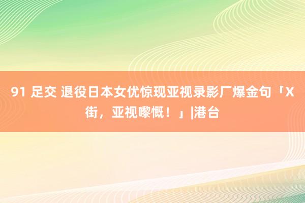 91 足交 退役日本女优惊现亚视录影厂爆金句「X街，亚视嚟慨！」|港台