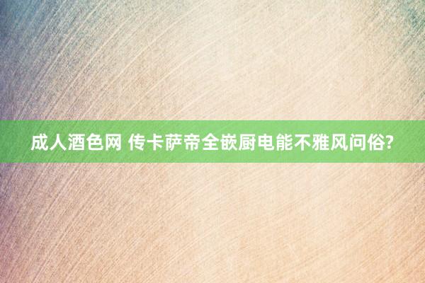 成人酒色网 传卡萨帝全嵌厨电能不雅风问俗?