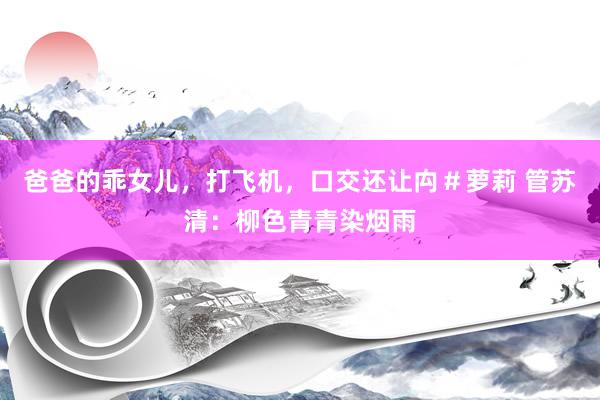 爸爸的乖女儿，打飞机，口交还让禸＃萝莉 管苏清：柳色青青染烟雨