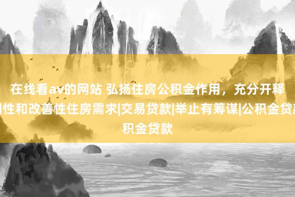 在线看av的网站 弘扬住房公积金作用，充分开释刚性和改善性住房需求|交易贷款|举止有筹谋|公积金贷款