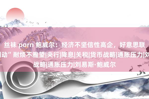 丝袜 porn 鲍威尔：经济不坚信性高企，好意思联储将“以静制动”耐烦不雅望|央行|降息|关税|货币战略|通胀压力|刘易斯·鲍威尔