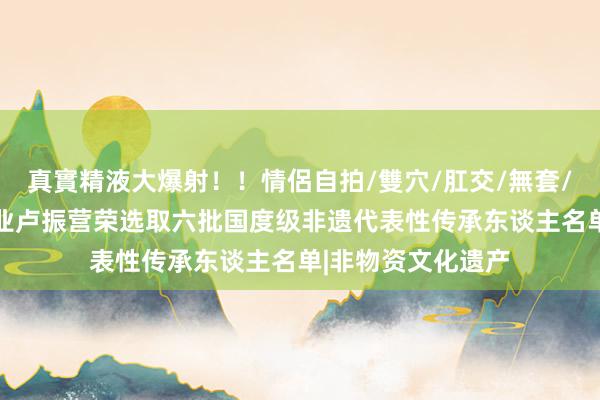 真實精液大爆射！！情侶自拍/雙穴/肛交/無套/大量噴精 宝丰酒业卢振营荣选取六批国度级非遗代表性传承东谈主名单|非物资文化遗产