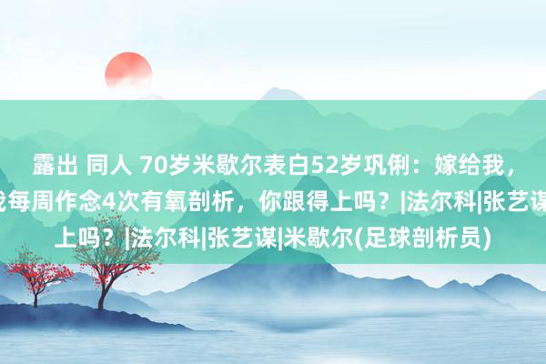 露出 同人 70岁米歇尔表白52岁巩俐：嫁给我，我年入5亿！巩俐：我每周作念4次有氧剖析，你跟得上吗？|法尔科|张艺谋|米歇尔(足球剖析员)