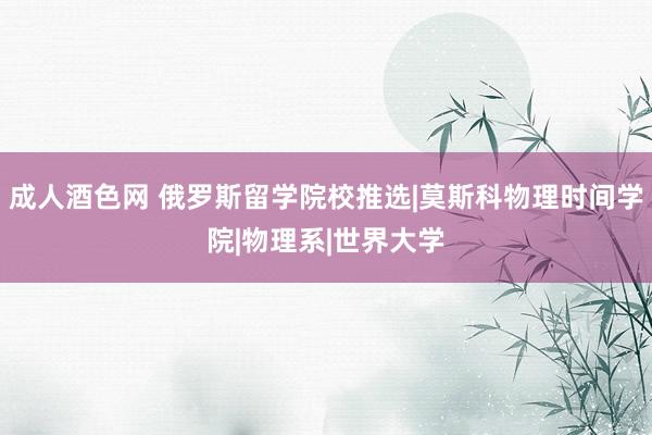 成人酒色网 俄罗斯留学院校推选|莫斯科物理时间学院|物理系|世界大学