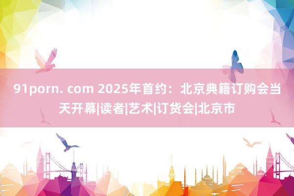 91porn. com 2025年首约：北京典籍订购会当天开幕|读者|艺术|订货会|北京市