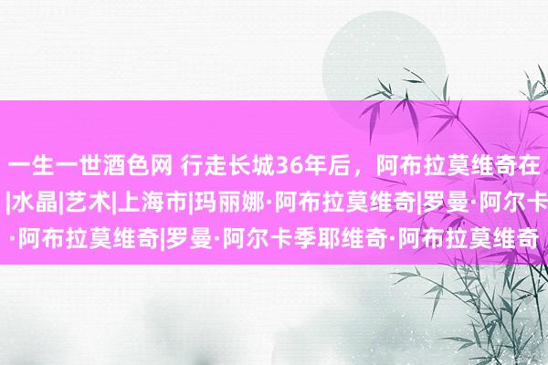 一生一世酒色网 行走长城36年后，阿布拉莫维奇在上海呈现“能量挪动”|水晶|艺术|上海市|玛丽娜·阿布拉莫维奇|罗曼·阿尔卡季耶维奇·阿布拉莫维奇