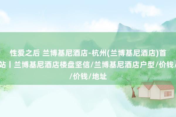 性爱之后 兰博基尼酒店-杭州(兰博基尼酒店)首页网站丨兰博基尼酒店楼盘坚信/兰博基尼酒店户型/价钱/地址