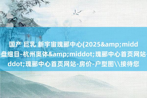 国产 巨乳 新宇宙瑰郦中心(2025&middot;瑰郦中心大平层)楼盘细目-杭州奥体&middot;瑰郦中心首页网站-房价-户型图\接待您