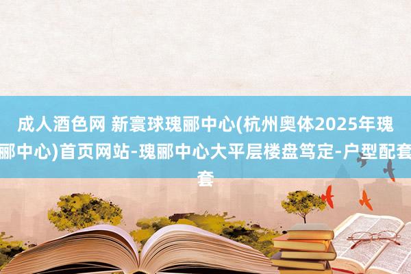成人酒色网 新寰球瑰郦中心(杭州奥体2025年瑰郦中心)首页网站-瑰郦中心大平层楼盘笃定-户型配套