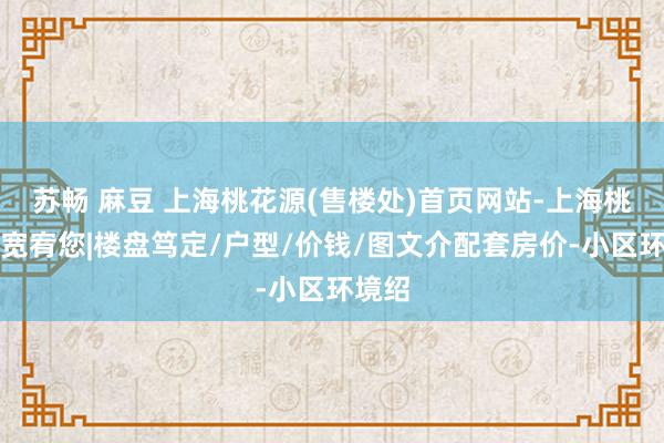 苏畅 麻豆 上海桃花源(售楼处)首页网站-上海桃花源宽宥您|楼盘笃定/户型/价钱/图文介配套房价-小区环境绍