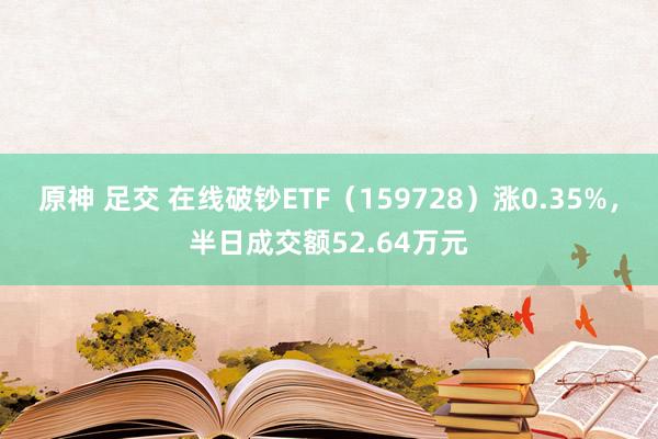原神 足交 在线破钞ETF（159728）涨0.35%，半日成交额52.64万元