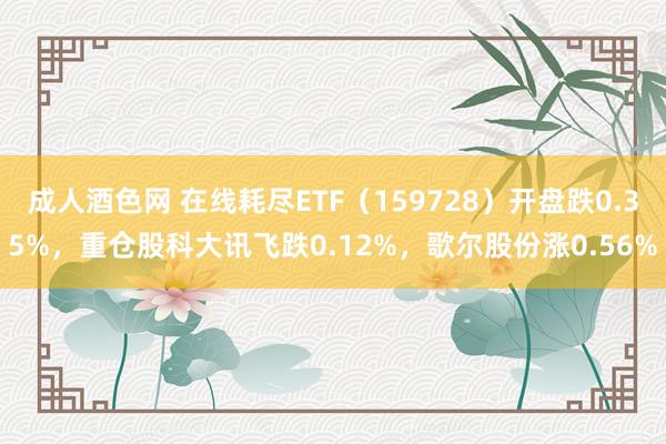 成人酒色网 在线耗尽ETF（159728）开盘跌0.35%，重仓股科大讯飞跌0.12%，歌尔股份涨0.56%
