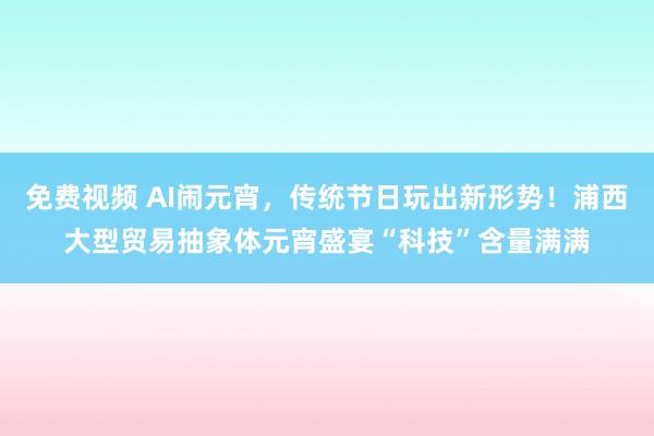 免费视频 AI闹元宵，传统节日玩出新形势！浦西大型贸易抽象体元宵盛宴“科技”含量满满