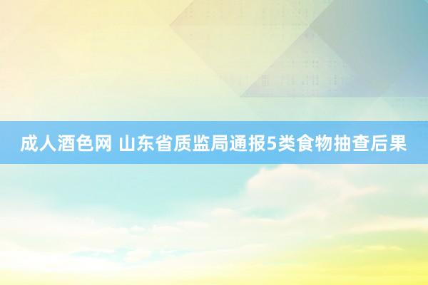 成人酒色网 山东省质监局通报5类食物抽查后果
