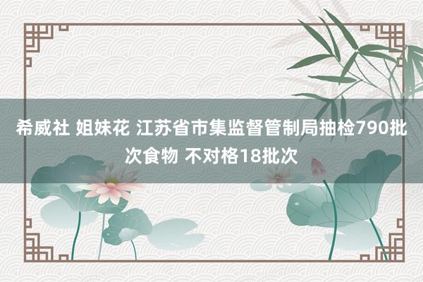 希威社 姐妹花 江苏省市集监督管制局抽检790批次食物 不对格18批次