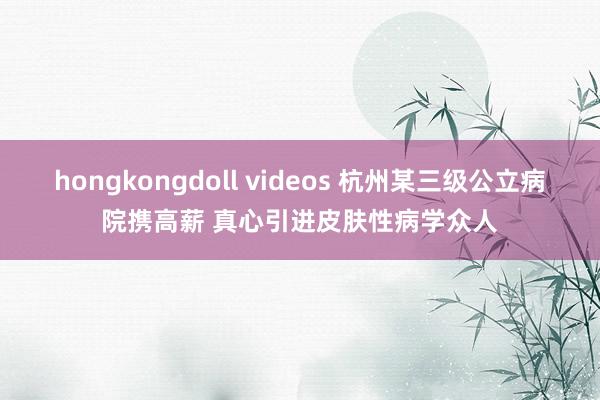hongkongdoll videos 杭州某三级公立病院携高薪 真心引进皮肤性病学众人