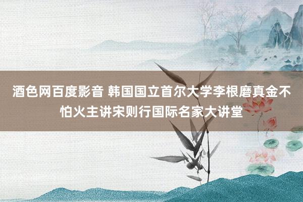 酒色网百度影音 韩国国立首尔大学李根磨真金不怕火主讲宋则行国际名家大讲堂