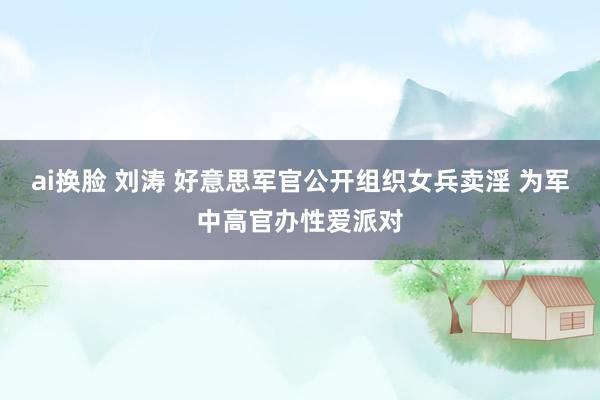 ai换脸 刘涛 好意思军官公开组织女兵卖淫 为军中高官办性爱派对