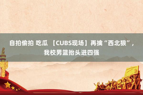自拍偷拍 吃瓜 【CUBS现场】再擒“西北狼”，我校男篮抬头进四强