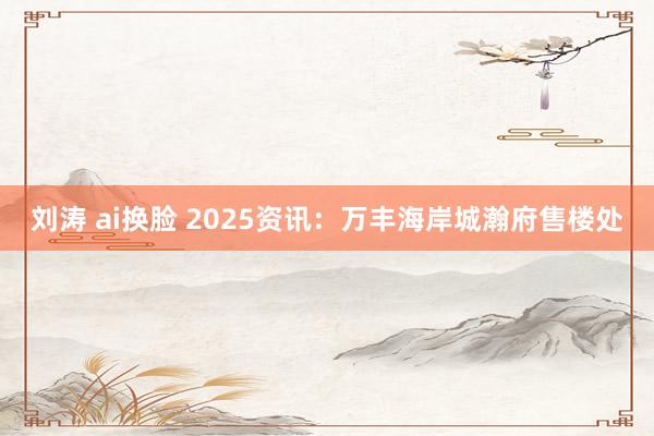 刘涛 ai换脸 2025资讯：万丰海岸城瀚府售楼处