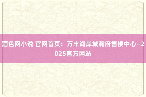 酒色网小说 官网首页：万丰海岸城瀚府售楼中心—2025官方网站