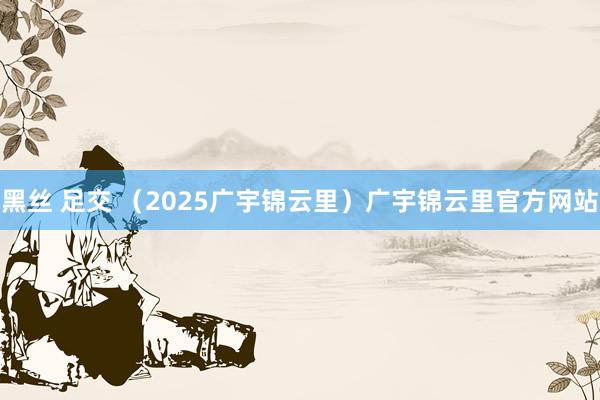 黑丝 足交 （2025广宇锦云里）广宇锦云里官方网站