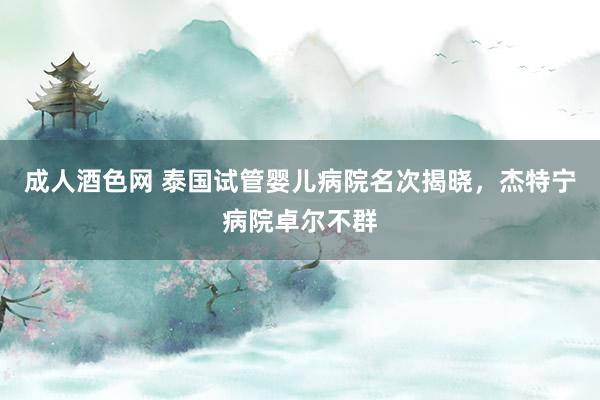 成人酒色网 泰国试管婴儿病院名次揭晓，杰特宁病院卓尔不群