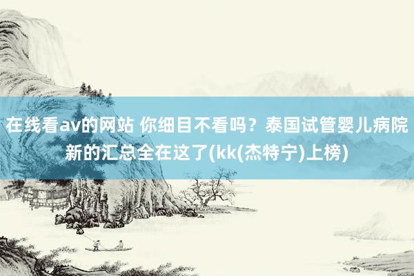 在线看av的网站 你细目不看吗？泰国试管婴儿病院新的汇总全在这了(kk(杰特宁)上榜)