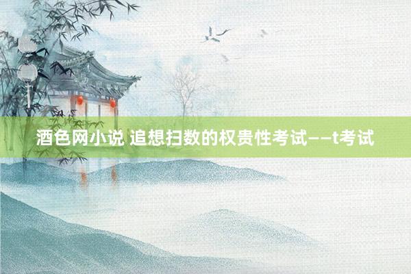 酒色网小说 追想扫数的权贵性考试——t考试