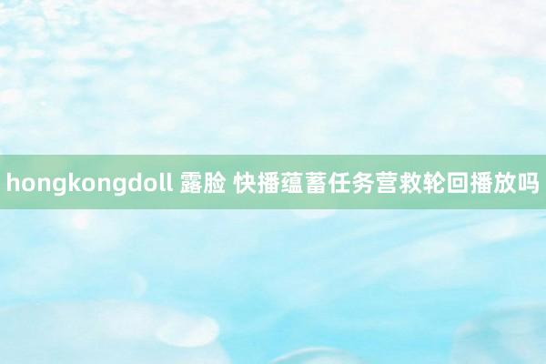 hongkongdoll 露脸 快播蕴蓄任务营救轮回播放吗