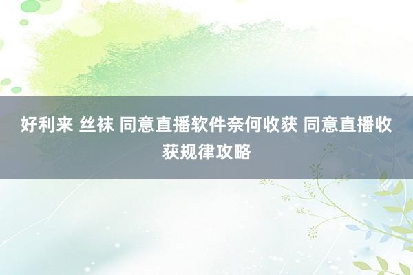 好利来 丝袜 同意直播软件奈何收获 同意直播收获规律攻略
