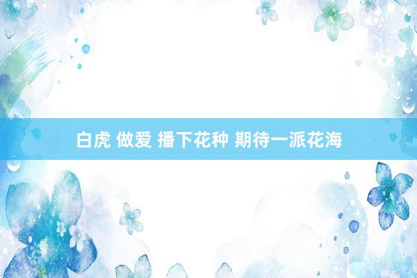 白虎 做爱 播下花种 期待一派花海