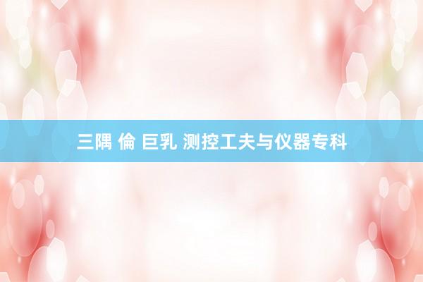 三隅 倫 巨乳 测控工夫与仪器专科