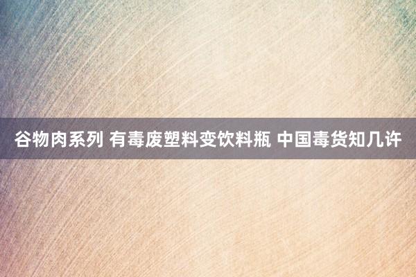 谷物肉系列 有毒废塑料变饮料瓶 中国毒货知几许