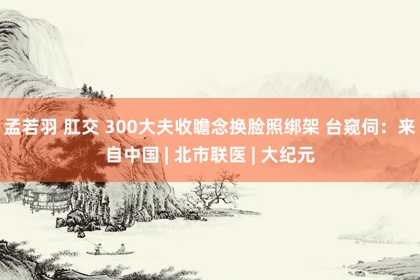 孟若羽 肛交 300大夫收瞻念换脸照绑架 台窥伺：来自中国 | 北市联医 | 大纪元