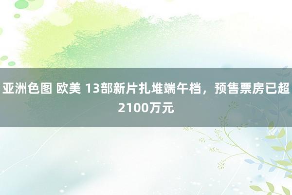 亚洲色图 欧美 13部新片扎堆端午档，预售票房已超2100万元