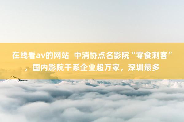 在线看av的网站  中消协点名影院“零食刺客”，国内影院干系企业超万家，深圳最多