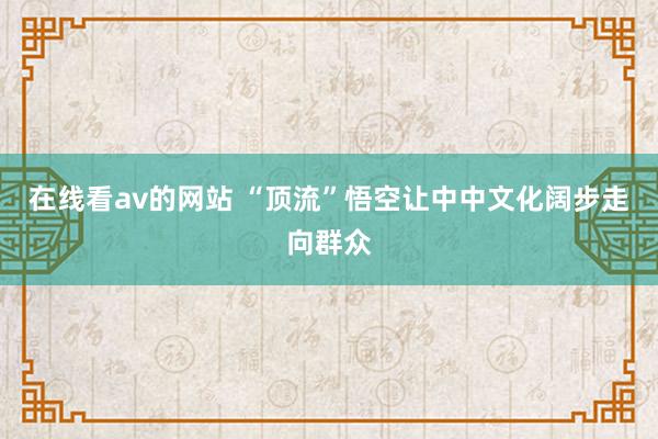 在线看av的网站 “顶流”悟空让中中文化阔步走向群众