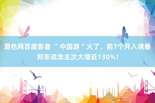 酒色网百度影音 ＂中国游＂火了，前7个月入境番邦东说念主次大增近130%！