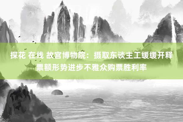 探花 在线 故宫博物院：摄取东谈主工缓缓开释票额形势进步不雅众购票胜利率