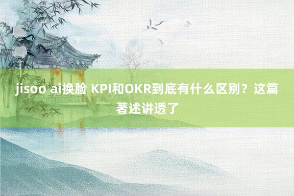 jisoo ai换脸 KPI和OKR到底有什么区别？这篇著述讲透了