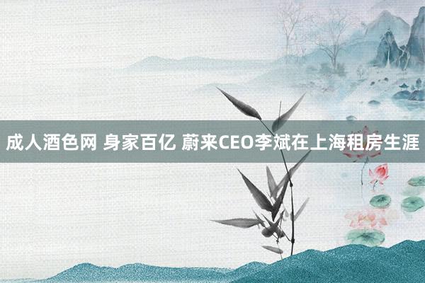 成人酒色网 身家百亿 蔚来CEO李斌在上海租房生涯