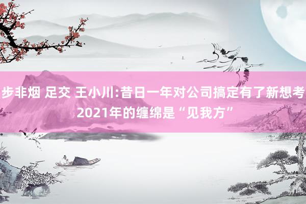 步非烟 足交 王小川:昔日一年对公司搞定有了新想考 2021年的缠绵是“见我方”