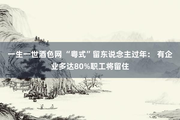 一生一世酒色网 “粤式”留东说念主过年： 有企业多达80%职工将留住