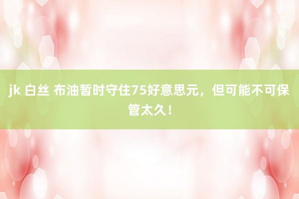 jk 白丝 布油暂时守住75好意思元，但可能不可保管太久！