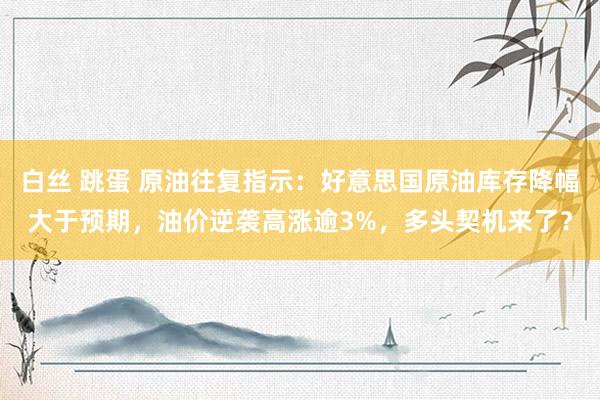 白丝 跳蛋 原油往复指示：好意思国原油库存降幅大于预期，油价逆袭高涨逾3%，多头契机来了？