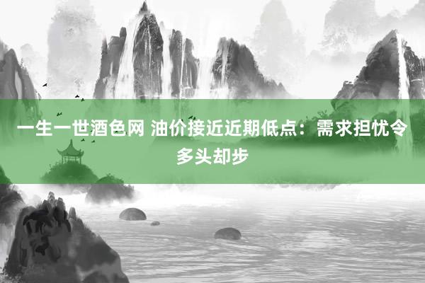 一生一世酒色网 油价接近近期低点：需求担忧令多头却步