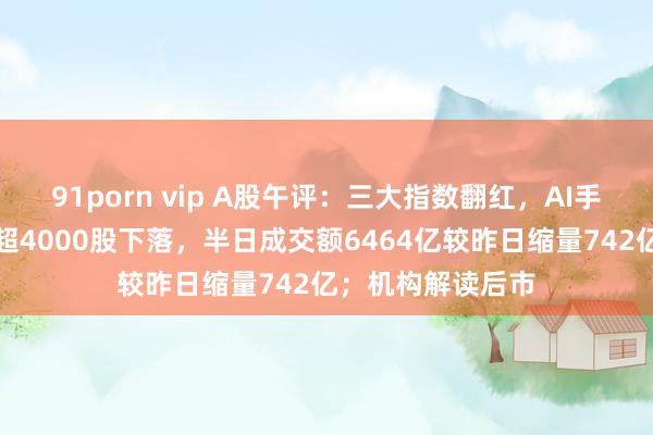 91porn vip A股午评：三大指数翻红，AI手机主张股走强，超4000股下落，半日成交额6464亿较昨日缩量742亿；机构解读后市